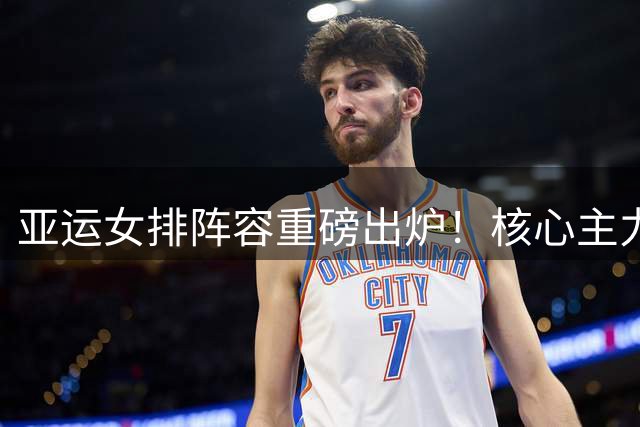 亚运女排阵容重磅出炉！核心主力领衔出征 新秀吴梦洁再度入选