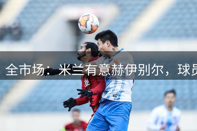 全市场：米兰有意赫伊别尔，球员符合阿莫林的引援要求