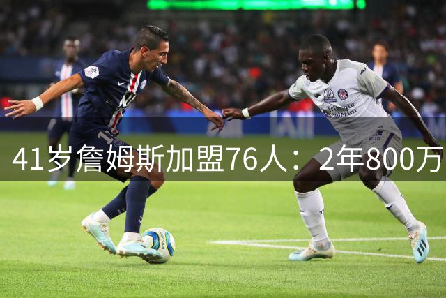 41岁詹姆斯加盟76人：2年800万合同 开启创纪录第24个NBA赛季